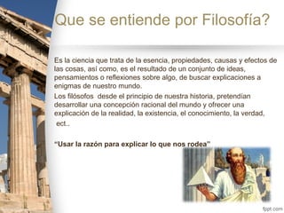 Que se entiende por Filosofía?
Es la ciencia que trata de la esencia, propiedades, causas y efectos de
las cosas, así como, es el resultado de un conjunto de ideas,
pensamientos o reflexiones sobre algo, de buscar explicaciones a
enigmas de nuestro mundo.
Los filósofos desde el principio de nuestra historia, pretendían
desarrollar una concepción racional del mundo y ofrecer una
explicación de la realidad, la existencia, el conocimiento, la verdad,
ect..
“Usar la razón para explicar lo que nos rodea”
 