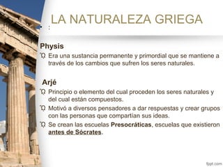 LA NATURALEZA GRIEGA• :
Physis
ᾯ Era una sustancia permanente y primordial que se mantiene a
través de los cambios que sufren los seres naturales.
Arjé
ᾯ Principio o elemento del cual proceden los seres naturales y
del cual están compuestos.
ᾯ Motivó a diversos pensadores a dar respuestas y crear grupos
con las personas que compartían sus ideas.
ᾯ Se crean las escuelas Presocráticas, escuelas que existieron
antes de Sócrates.
 