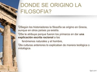 DONDE SE ORIGINO LA
FILOSOFIA?
ᾯSegún los historiadores la filosofía se origino en Grecia,
aunque en otros países ya existía.
ᾯSe le atribuye porque fueron los primeros en dar una
explicación escrita racional a los
fenómenos naturales y el hombre,
ᾯla culturas anteriores lo explicaban de manera teológica o
mitológica.
 