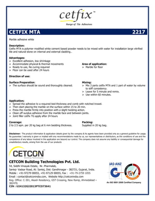 CETFIX MTA 2217
Marble adhesive white
Description:
Cetfix MTA is polymer modified white cement based powder needs to be mixed with water for installation large vitrified
tile and natural stone on internal and external cladding..
Advantages:
 Excellent adhesion, low shrinkage
 Accommodate physical & thermal movements
 Ready to use, No curing required
 Floor can be used after 24 hours
Area of application:
 Marble for floor
Direction of use:
Surface Preparation:
 The surface should be sound and thoroughly cleaned.
Mixing:
 Mix 3 parts cetfix MTA and 1 part of water by volume
to stiff consistency.
 Leave for 5 minute and remix.
 Use within 60 minutes.
Application;
 Spread the adhesive to a required bed thickness and comb with notched trowel.
 Then start placing the marble on the surface within 15 to 20 min.
 Press the marble firmly into position with a slight twisting action.
 Clean off surplus adhesive from the marble face and between joints.
 Joint filler cetfix TG apply after 24 hours
Coverage:
2 to 2.5 sqm. per 20 kg bag at 6 mm bedding thickness.
Packing:
Supplied in 20 kg bag.
Disclaimer: The product information & application details given by the company & its agents have been provided only as a general guideline for usage.
No guarantee / warranty is given or implied with any recommendations made by us, our representatives or distributors, as the conditions of use and the
competence of any labour involved in the application are beyond our control. The company does not assume any liability or consequential damage for
unsatisfactory results, arising from the use of our products
CETCON Building Technologies Pvt. Ltd.
54, Siddhi Vinayak Estate, Nr. Pharmalab,
Santej- Vadsar Road, At: Santej, Dist: Gandhinagar - 382721, Gujarat, India.
Mobile : +91-97279 00055, +91-97129 00055, Fax : +91-79-2759 1055
Email : contact@cetconindia.com, Website http://cetconindia.com
Reg. Office: C-301, Akash Residency, GST Crossing, New Ranip, Ahmedabad –
382470.
CIN : U24132GJ2013PTCO73641
 