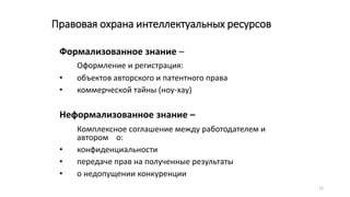 12
Правовая охрана интеллектуальных ресурсов
Формализованное знание –
Оформление и регистрация:
• объектов авторского и патентного права
• коммерческой тайны (ноу-хау)
Неформализованное знание –
Комплексное соглашение между работодателем и
автором о:
• конфиденциальности
• передаче прав на полученные результаты
• о недопущении конкуренции
 