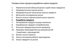 Типовые этапы процесса разработки нового продукта
1. Первоначальный обзор ресурсов и идей новых продуктов
2. Предварительная оценка рынка
3. Предварительная техническая оценка продукта
4. Детальное исследование рынка
5. Бизнес-анализ и финансовый анализ проекта
6. Разработка продукта
7. Тестирование продукта внутри компании
8. Опробование продукта потребителями
9. Опытные продажи (рыночная проверка)
10. Проверка производственных возможностей
(подготовка производства)
11. Бизнес-анализ проекта
12. Запуск полномасштабного производства
13. Запуск продукта на рынок
 
