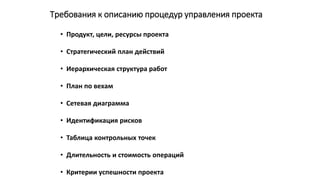 Требования к описанию процедур управления проекта
• Продукт, цели, ресурсы проекта
• Стратегический план действий
• Иерархическая структура работ
• План по вехам
• Сетевая диаграмма
• Идентификация рисков
• Таблица контрольных точек
• Длительность и стоимость операций
• Критерии успешности проекта
 