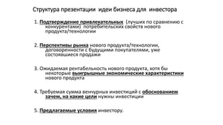 Структура презентации идеи бизнеса для инвестора
1. Подтверждение привлекательных (лучших по сравнению с
конкурентами) потребительских свойств нового
продукта/технологии
2. Перспективы рынка нового продукта/технологии,
договоренности с будущими покупателями, уже
состоявшиеся продажи
3. Ожидаемая рентабельность нового продукта, хотя бы
некоторые выигрышные экономические характеристики
нового продукта
4. Требуемая сумма венчурных инвестиций с обоснованием
зачем, на какие цели нужны инвестиции
5. Предлагаемые условия инвестору.
 