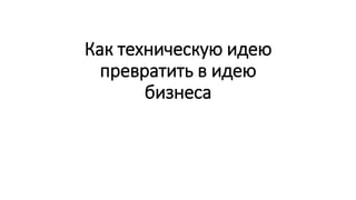Как техническую идею
превратить в идею
бизнеса
 