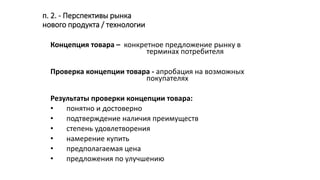 п. 2. - Перспективы рынка
нового продукта / технологии
Концепция товара – конкретное предложение рынку в
терминах потребителя
Проверка концепции товара - апробация на возможных
покупателях
Результаты проверки концепции товара:
• понятно и достоверно
• подтверждение наличия преимуществ
• степень удовлетворения
• намерение купить
• предполагаемая цена
• предложения по улучшению
 