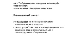 п.4. - Требуемая сумма венчурных инвестиций с
обоснованием
зачем, на какие цели нужны инвестиции
Инновационный проект –
это план работ на инновационном этапе
жизненного цикла продукта
с целью разработки обоснования управленческого
решения о серийном выпуске, сбыте и
послепродажном обслуживании
 