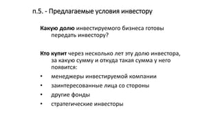 п.5. - Предлагаемые условия инвестору
Какую долю инвестируемого бизнеса готовы
передать инвестору?
Кто купит через несколько лет эту долю инвестора,
за какую сумму и откуда такая сумма у него
появится:
• менеджеры инвестируемой компании
• заинтересованные лица со стороны
• другие фонды
• стратегические инвесторы
 