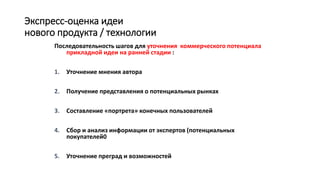 Экспресс-оценка идеи
нового продукта / технологии
Последовательность шагов для уточнения коммерческого потенциала
прикладной идеи на ранней стадии :
1. Уточнение мнения автора
2. Получение представления о потенциальных рынках
3. Составление «портрета» конечных пользователей
4. Сбор и анализ информации от экспертов (потенциальных
покупателей0
5. Уточнение преград и возможностей
 
