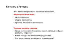 Контакты с Автором
Это - важный первый шаг в анализе технологии.
Автор лучше всех знает:
• суть технологии,
• стадию разработки,
• причину разработки технологии
Типовые вопросы к автору:
• Какие особенности технология имеет, которые не были
доступны на рынке?
• Какие выгоды эта технология предлагает?
• Для каких рынков это является применимым?
 
