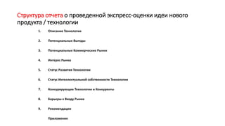 Структура отчета о проведенной экспресс-оценки идеи нового
продукта / технологии
1. Описание Технологии
2. Потенциальные Выгоды
3. Потенциальные Коммерческие Рынки
4. Интерес Рынка
5. Статус Развития Технологии
6. Статус Интеллектуальной собственности Технологии
7. Конкурирующие Технологии и Конкуренты
8. Барьеры к Входу Рынка
9. Рекомендации
Приложения
 