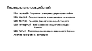 Последовательность действий
Шаг первый - Сохранять свою прикладную идею в тайне
Шаг второй - Экспресс-оценка коммерческого потенциала
Шаг третий - Правовая охрана технической сущности
Шаг четвертый - Планирование осуществления идеи
бизнеса
Шаг пятый - Подготовка презентации идеи нового бизнеса
Анализ конкретной ситуации
 