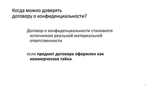 6
Когда можно доверять
договору о конфиденциальности?
Договор о конфиденциальности становится
источником реальной материальной
ответственности
если предмет договора оформлен как
коммерческая тайна
 