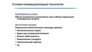 Условия коммерциализации технологии
Необходимое условие
Объем возможного рынка более чем в 100 раз превышает
планируемые затраты
Достаточное условие
Уникальная компетентность команды проекта:
• Исключительные права
• Задел для усовершенствования
• Низкая себестоимость
• Навязывание стандарта
• Стратегический партнер
• пр.
 