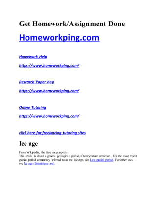 Get Homework/Assignment Done
Homeworkping.com
Homework Help
https://www.homeworkping.com/
Research Paper help
https://www.homeworkping.com/
Online Tutoring
https://www.homeworkping.com/
click here for freelancing tutoring sites
Ice age
From Wikipedia, the free encyclopedia
This article is about a generic geological period of temperature reduction. For the most recent
glacial period commonly referred to as the Ice Age, see Last glacial period. For other uses,
see Ice age (disambiguation).
 