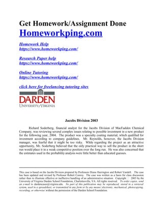 Get Homework/Assignment Done
Homeworkping.com
Homework Help
https://www.homeworkping.com/
Research Paper help
https://www.homeworkping.com/
Online Tutoring
https://www.homeworkping.com/
click here for freelancing tutoring sites
Jacobs Division 2003
Richard Soderberg, financial analyst for the Jacobs Division of MacFadden Chemical
Company, was reviewing several complex issues relating to possible investment in a new product
for the following year, 2004. The product was a specialty coating material, which qualified for
investment according to company guidelines. Mr. Reynolds, however, the Jacobs Division
manager, was fearful that it might be too risky. While regarding the project as an attractive
opportunity, Mr. Soderberg believed that the only practical way to sell the product in the short
run would place it in a weak competitive position over the long run. He was also concerned that
the estimates used in the probability analysis were little better than educated guesses.
This case is based on the Jacobs Division prepared by Professors Diana Harrington and Robert Vandell. The case
has been updated and revised by Professor Robert Conroy. The case was written as a basis for class discussion
rather than to illustrate effective or ineffective handling of an administrative situation. Copyright  2003 by the
University of Virginia Darden School Foundation, Charlottesville, VA. All rights reserved. To order copies, send
an e-mail to dardencases@virginia.edu. No part of this publication may be reproduced, stored in a retrieval
system, used in a spreadsheet, or transmitted in any form or by any meanselectronic, mechanical, photocopying,
recording, or otherwisewithout the permission of the Darden School Foundation.
 