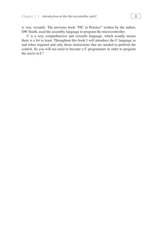 Chapter | 1 Introduction to the Microcontroller and C 3
is very versatile. The previous book “PIC in Practice” written by the author,
DW Smith, used the assembly language to program the microcontroller.
C is a very comprehensive and versatile language, which usually means
there is a lot to learn. Throughout this book I will introduce the C language as
and when required and only those instructions that are needed to perform the
control. So you will not need to become a C programmer in order to program
the micro in C!
 