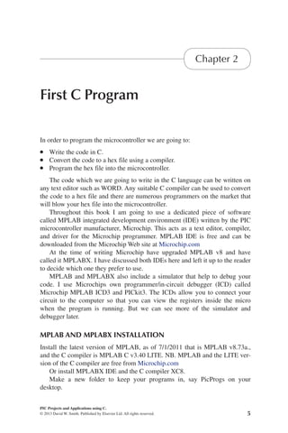5
PIC Projects and Applications using C.
© 2013 David W. Smith. Published by Elsevier Ltd. All rights reserved.
2013
First C Program
Chapter 2
In order to program the microcontroller we are going to:
l Write the code in C.
l Convert the code to a hex file using a compiler.
l Program the hex file into the microcontroller.
The code which we are going to write in the C language can be written on
any text editor such as WORD. Any suitable C compiler can be used to convert
the code to a hex file and there are numerous programmers on the market that
will blow your hex file into the microcontroller.
Throughout this book I am going to use a dedicated piece of software
called MPLAB integrated development environment (IDE) written by the PIC
microcontroller manufacturer, Microchip. This acts as a text editor, compiler,
and driver for the Microchip programmer. MPLAB IDE is free and can be
downloaded from the Microchip Web site at Microchip.com
At the time of writing Microchip have upgraded MPLAB v8 and have
called it MPLABX. I have discussed both IDEs here and left it up to the reader
to decide which one they prefer to use.
MPLAB and MPLABX also include a simulator that help to debug your
code. I use Microchips own programmer/in-circuit debugger (ICD) called
Microchip MPLAB ICD3 and PICkit3. The ICDs allow you to connect your
circuit to the computer so that you can view the registers inside the micro
when the program is running. But we can see more of the simulator and
debugger later.
MPLAB AND MPLABX INSTALLATION
Install the latest version of MPLAB, as of 7/1/2011 that is MPLAB v8.73a.,
and the C compiler is MPLAB C v3.40 LITE. NB. MPLAB and the LITE ver-
sion of the C compiler are free from Microchip.com
Or install MPLABX IDE and the C compiler XC8.
Make a new folder to keep your programs in, say PicProgs on your
desktop.
 