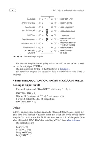 PIC Projects and Applications using C
6
For our first program we are going to flash an LED on and off at 1s inter-
vals on the output pin, PORTB,4.
The pin connection for the 18F1220 is shown in Figure 2.1.
But before we program our device we need to understand a little of the C
language.
A BRIEF INTRODUCTION TO C FOR THE MICROCONTROLLER
Turning an output on/off
If we wish to turn an LED on PORTB bit4 on, the C code is:
PORTBbits.RB4 = 1;
This is called a statement. NB all C statements end in ;
If we wish to turn the LED off the code is:
PORTBbits.RB4 = 0;
Delays
In the C language suite we have installed a file called Delay.h. As its name sug-
gests there are a number of routines in this file which can create a delay in our
program. The address for this file if you want to read it is “C:Program Files
Microchipmplabc18v3.40h” after installing MPLAB from Microchip.com
The subroutines are:
Delay1TCY()
Delay10TCYx()
Delay100TCYx()
Delay1KTCYx()
RA0/AN0
RA1/AN1/LVDIN
RA4/T0CK1
RA2/AN2/VREF-
RA3/AN3/VREF+
RB0/AN4/INT0
RB1/AN5/TX/
CK/INT1
MCLR/VPP/RA5
VSS/AVss
RB3/CCP1/P1A
RB2/P1B/INT2
OSC1/CLKI/RA7
RB7/PGD/T1OSI/
P1D/KBI3
RB6/PGC/T1OSO/
T13CKI/P1C/KBI2
RB5/PGM/KBI1
RB4/AN6/RX/
DT/KBI0
OSC2/CLKO/RA6
VDD/AVDD
1
2
3
4
5
6
7
8
9
18
PIC18F1X20
17
16
15
14
13
12
11
10
FIGURE 2.1 The 18F1220 pin diagram.
 