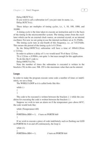 Chapter | 2 First C Program 7
Delay10KTCYx()
If you wish to call a subroutine in C you just state its name, i.e.,
Delay1KTCYx();
These delays are multiples of timing cycles, i.e., 1, 10, 100, 1000, and
10,000.
A timing cycle is the time taken to execute an instruction and it is the basis
of the timing in the microcontroller system. The timing comes from the oscil-
lator which can be an external clock source, an external crystal, or an internal
oscillator. For now we are going to use the internal oscillator set at 31.25kHz.
The timing cycle runs at one-fourth of this frequency, i.e., at 7.8125kHz.
This means the period of the timing cycle is 0.128ms.
So the Delay100TCYx() subroutine will have a time of 100×0.128ms
= 12.8ms.
In order to achieve a delay of 1s we would need 78 of these 12.8ms.
78 × 12.8ms = 0.9984s, not quite 1s but near enough for this application.
To do this the C code is:
Delay100TCYx(78);
Note the number of times the subroutine is executed is written in the
brackets (78) in this case. NB. 255 is the maximum value that can be entered.
Loops
In order to make the program execute some code a number of times or indefi-
nitely, we use a loop.
The WHILE LOOP as it is called looks like this:
while ( )
{
}
The code to be executed is written between the brackets { } while the con-
dition for executing the code is written between the brackets ( )
Suppose we wish to turn an alarm on if the temperature goes above 60°C,
the code would look like:
while (Temperature>60)
{
PORTBbits.RB0 = 1; // turn on PORTB bit0
}
If we wish to execute a piece of code indefinitely such as flashing our LED
on PORTB bit 4 on and off continuously, the loop is:
while (1)
{
PORTBbits.RB4 = 1;      // turn on PORTB bit4
 