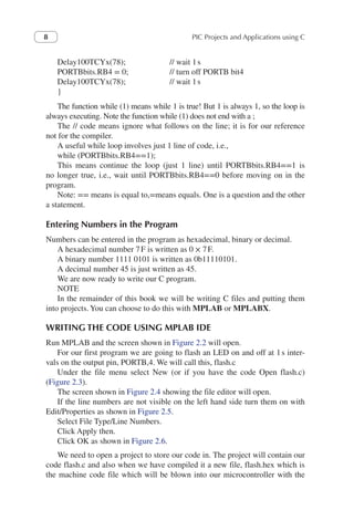 PIC Projects and Applications using C
8
Delay100TCYx(78);    	 // wait 1s
PORTBbits.RB4 = 0;    	 // turn off PORTB bit4
Delay100TCYx(78);   	 // wait 1s
}
The function while (1) means while 1 is true! But 1 is always 1, so the loop is
always executing. Note the function while (1) does not end with a ;
The // code means ignore what follows on the line; it is for our reference
not for the compiler.
A useful while loop involves just 1 line of code, i.e.,
while (PORTBbits.RB4==1);
This means continue the loop (just 1 line) until PORTBbits.RB4==1 is
no longer true, i.e., wait until PORTBbits.RB4==0 before moving on in the
program.
Note: == means is equal to,=means equals. One is a question and the other
a statement.
Entering Numbers in the Program
Numbers can be entered in the program as hexadecimal, binary or decimal.
A hexadecimal number 7F is written as 0 × 7F.
A binary number 1111 0101 is written as 0b11110101.
A decimal number 45 is just written as 45.
We are now ready to write our C program.
NOTE
In the remainder of this book we will be writing C files and putting them
into projects. You can choose to do this with MPLAB or MPLABX.
WRITING THE CODE USING MPLAB IDE
Run MPLAB and the screen shown in Figure 2.2 will open.
For our first program we are going to flash an LED on and off at 1s inter-
vals on the output pin, PORTB,4. We will call this, flash.c
Under the file menu select New (or if you have the code Open flash.c)
(Figure 2.3).
The screen shown in Figure 2.4 showing the file editor will open.
If the line numbers are not visible on the left hand side turn them on with
Edit/Properties as shown in Figure 2.5.
Select File Type/Line Numbers.
Click Apply then.
Click OK as shown in Figure 2.6.
We need to open a project to store our code in. The project will contain our
code flash.c and also when we have compiled it a new file, flash.hex which is
the machine code file which will be blown into our microcontroller with the
 