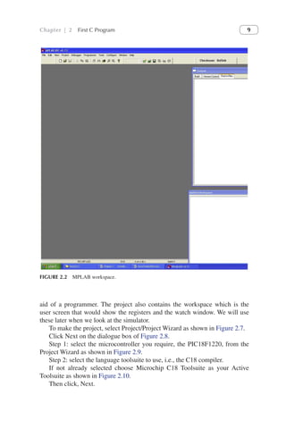 Chapter | 2 First C Program 9
aid of a programmer. The project also contains the workspace which is the
user screen that would show the registers and the watch window. We will use
these later when we look at the simulator.
To make the project, select Project/Project Wizard as shown in Figure 2.7.
Click Next on the dialogue box of Figure 2.8.
Step 1: select the microcontroller you require, the PIC18F1220, from the
Project Wizard as shown in Figure 2.9.
Step 2: select the language toolsuite to use, i.e., the C18 compiler.
If not already selected choose Microchip C18 Toolsuite as your Active
Toolsuite as shown in Figure 2.10.
Then click, Next.
FIGURE 2.2 MPLAB workspace.
 