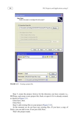PIC Projects and Applications using C
14
Step 3: create the project, browse for the directory you have created, i.e.,
PICProgs, and create a new project file, flash, or open it if it is already created,
as shown in Figure 2.11.
Click Save, then.
Click Next.
Step 4: add existing files to your project (Figure 2.12).
At the moment we do not have any existing files. If you have a copy of
flash.c you can add it now. If not just click Next.
That’s the project made.
FIGURE 2.11 Creating a project file.
 