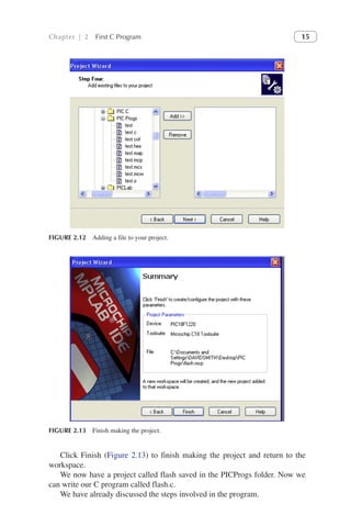 Chapter | 2 First C Program 15
Click Finish (Figure 2.13) to finish making the project and return to the
workspace.
We now have a project called flash saved in the PICProgs folder. Now we
can write our C program called flash.c.
We have already discussed the steps involved in the program.
FIGURE 2.12 Adding a file to your project.
FIGURE 2.13 Finish making the project.
 