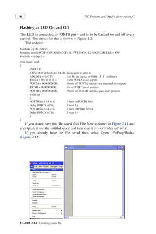 PIC Projects and Applications using C
16
Flashing an LED On and Off
The LED is connected to PORTB pin 4 and is to be flashed on and off every
second. The circuit for this is shown in Figure 1.2.
The code is:
#include <p18f1220.h>
#pragma config WDT=OFF, OSC=INTIO2, PWRT=ON, LVP=OFF, MCLRE = OFF
#include <delays.h>
void main (void)
{
//SET UP
// OSCCON defaults to 31kHz. So no need to alter it.
ADCON1 = 0×7 F; //all IO are digital or 0b01111111 in binary
TRISA = 0b11111111; 	 //sets PORTA as all inputs
PORTA = 0b00000000; 	 //turns off PORTA outputs, not required, no outputs
TRISB = 0b00000000; 	 //sets PORTB as all outputs
PORTB = 0b00000000; 	 //turns off PORTB outputs, good start position
while (1)
{
PORTBbits.RB4 = 1; 	 // turn on PORTB bit4
Delay100TCYx(78); 	 // wait 1s
PORTBbits.RB4 = 0; 	 // turn off PORTB bit4
Delay100TCYx(78); 	 // wait 1s
}
}
If you do not have this file saved click File New as shown in Figure 2.14 and
copy/paste it into the untitled space and then save it in your folder as flash.c.
If you already have the file saved then select Open—PicProg/flash.c
(Figure 2.14).
FIGURE 2.14 Creating a new file.
 