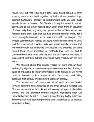 heard. One old man who had a long, gray beard plaited in three
strands, each strand held together by half a dozen jeweled rings,
seemed particularly anxious to communicate with us, and made
signals for us to descend. But Torrence thought it safest to remain
above, and so we simply looked down upon them from an elevation
of about sixty feet, adjusting our speed to that of their vessel. We
realized more than ever that we had entered another world, for a
more strangely fantastic scene was impossible to imagine. The
wildest consternation reigned on board while we remained in sight,
and Torrence waved a white cloth, and made signals to show that
we were friendly. We embraced one another, and extended our arms
toward them as an indication of brotherly love, and we had to
convince them with some difficulty that the air ship was not alive. It
was evident that they did not understand flying machines in the new
world.
We hovered above this strange vessel for more than an hour,
exchanging signals, and endeavoring to communicate; but, finding it
quite as impossible to impart information, as to acquire it, we waved
them a farewell, took a snapshot with the kodak, and lifting
ourselves high above, swept onward upon our journey.
The mysterious craft was soon out of sight, and we hurried
forward, following the sinuosities of the river, about a hundred and
fifty feet above its surface. As we sat looking out upon its beautiful
shores, and the exquisite country beyond, meditating upon the
marvels that had befallen us, I almost doubted my bodily existence.
The revelation had been too profound and stupendous to be credited
in so short a time.
 