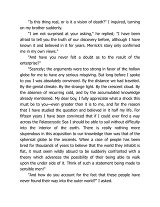 "Is this thing real, or is it a vision of death?" I inquired, turning
on my brother suddenly.
"I am not surprised at your asking," he replied; "I have been
afraid to tell you the truth of our discovery before, although I have
known it and believed in it for years. Merrick's story only confirmed
me in my own views."
"And have you never felt a doubt as to the result of the
enterprise?"
"Scarcely; the arguments were too strong in favor of the hollow
globe for me to have any serious misgiving. But long before I spoke
to you I was absolutely convinced. By the distance we had traveled.
By the genial climate. By the strange light. By the crescent cloud. By
the absence of recurring cold, and by the accumulated knowledge
already mentioned. My dear boy, I fully appreciate what a shock this
must be to you—even greater than it is to me, and for the reason
that I have studied the question and believed in it half my life. For
fifteen years I have been convinced that if I could ever find a way
across the Palæocrystic Sea I should be able to sail without difficulty
into the interior of the earth. There is really nothing more
stupendous in this acquisition to our knowledge than was that of the
spherical globe to the ancients. When a race of people has been
bred for thousands of years to believe that the world they inhabit is
flat, it must seem wildly absurd to be suddenly confronted with a
theory which advances the possibility of their being able to walk
upon the under side of it. Think of such a statement being made to
sensible men!"
"And how do you account for the fact that these people have
never found their way into the outer world?" I asked.
 