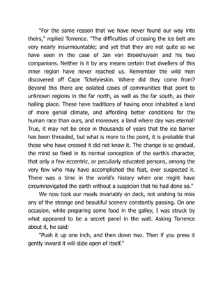 "For the same reason that we have never found our way into
theirs," replied Torrence. "The difficulties of crossing the ice belt are
very nearly insurmountable; and yet that they are not quite so we
have seen in the case of Jan von Broekhuysen and his two
companions. Neither is it by any means certain that dwellers of this
inner region have never reached us. Remember the wild men
discovered off Cape Tchelyieskin. Where did they come from?
Beyond this there are isolated cases of communities that point to
unknown regions in the far north, as well as the far south, as their
hailing place. These have traditions of having once inhabited a land
of more genial climate, and affording better conditions for the
human race than ours, and moreover, a land where day was eternal!
True, it may not be once in thousands of years that the ice barrier
has been threaded, but what is more to the point, it is probable that
those who have crossed it did not know it. The change is so gradual,
the mind so fixed in its normal conception of the earth's character,
that only a few eccentric, or peculiarly educated persons, among the
very few who may have accomplished the feat, ever suspected it.
There was a time in the world's history when one might have
circumnavigated the earth without a suspicion that he had done so."
We now took our meals invariably on deck, not wishing to miss
any of the strange and beautiful scenery constantly passing. On one
occasion, while preparing some food in the galley, I was struck by
what appeared to be a secret panel in the wall. Asking Torrence
about it, he said:
"Push it up one inch, and then down two. Then if you press it
gently inward it will slide open of itself."
 