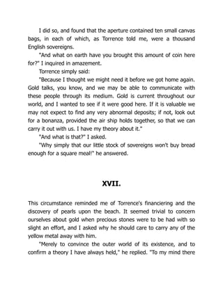 I did so, and found that the aperture contained ten small canvas
bags, in each of which, as Torrence told me, were a thousand
English sovereigns.
"And what on earth have you brought this amount of coin here
for?" I inquired in amazement.
Torrence simply said:
"Because I thought we might need it before we got home again.
Gold talks, you know, and we may be able to communicate with
these people through its medium. Gold is current throughout our
world, and I wanted to see if it were good here. If it is valuable we
may not expect to find any very abnormal deposits; if not, look out
for a bonanza, provided the air ship holds together, so that we can
carry it out with us. I have my theory about it."
"And what is that?" I asked.
"Why simply that our little stock of sovereigns won't buy bread
enough for a square meal!" he answered.
XVII.
This circumstance reminded me of Torrence's financiering and the
discovery of pearls upon the beach. It seemed trivial to concern
ourselves about gold when precious stones were to be had with so
slight an effort, and I asked why he should care to carry any of the
yellow metal away with him.
"Merely to convince the outer world of its existence, and to
confirm a theory I have always held," he replied. "To my mind there
 
