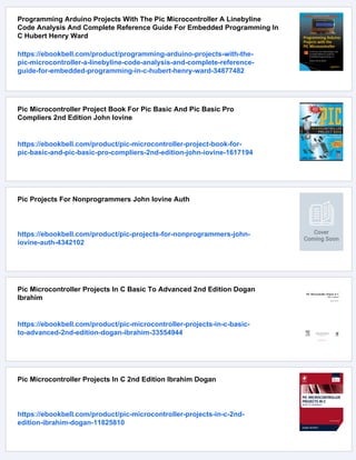 Programming Arduino Projects With The Pic Microcontroller A Linebyline
Code Analysis And Complete Reference Guide For Embedded Programming In
C Hubert Henry Ward
https://ebookbell.com/product/programming-arduino-projects-with-the-
pic-microcontroller-a-linebyline-code-analysis-and-complete-reference-
guide-for-embedded-programming-in-c-hubert-henry-ward-34877482
Pic Microcontroller Project Book For Pic Basic And Pic Basic Pro
Compliers 2nd Edition John Iovine
https://ebookbell.com/product/pic-microcontroller-project-book-for-
pic-basic-and-pic-basic-pro-compliers-2nd-edition-john-iovine-1617194
Pic Projects For Nonprogrammers John Iovine Auth
https://ebookbell.com/product/pic-projects-for-nonprogrammers-john-
iovine-auth-4342102
Pic Microcontroller Projects In C Basic To Advanced 2nd Edition Dogan
Ibrahim
https://ebookbell.com/product/pic-microcontroller-projects-in-c-basic-
to-advanced-2nd-edition-dogan-ibrahim-33554944
Pic Microcontroller Projects In C 2nd Edition Ibrahim Dogan
https://ebookbell.com/product/pic-microcontroller-projects-in-c-2nd-
edition-ibrahim-dogan-11825810
 