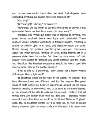 can be no reasonable doubt that we shall find deposits here
exceeding anything our people have ever dreamed of!"
"And why?"
"Because gold is heavy," he answered.
"Nonsense. Do you mean to say that the center of gravity is not
quite as far below our feet here, as on the outer crust?"
"Probably not. When our globe was in process of forming, two
great forces moulded it—the centrifugal and centripetal. These
produce various vibratory conditions in different masses, resulting in
gravity or affinity upon one hand, and repulsion upon the other.
Bodies having the greatest specific gravity grouped themselves
about the inner surface, forming an arch, being thrown off in a
gaseous state from the center. But from the very reason of their
gravity were unable to descend any great distance into the crust;
and therefore the heaviest substances should be found upon the
inner or under side of the earth's canopy."
"I fail to see it," I answered. "Why should not a heavy weight
sink deeper than a light one?"
"It doubtless would on our side of the world," he replied, "but
here the conditions are different, and for this reason. The great
mass of earth above our heads is drawing us upward, as the mass
below is drawing us downward. Not, to be sure, to the same degree,
or we should not be able to walk on the ground. I believe that all
things here are lighter than with us. You and I probably weigh
several pounds less than we would in the United States or England.
Gold, too, is doubtless lighter, for it is lifted up, as well as pulled
down; whereas upon the outer surface of the earth it is drawn only
 