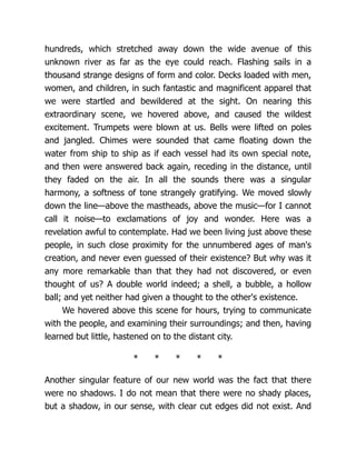 hundreds, which stretched away down the wide avenue of this
unknown river as far as the eye could reach. Flashing sails in a
thousand strange designs of form and color. Decks loaded with men,
women, and children, in such fantastic and magnificent apparel that
we were startled and bewildered at the sight. On nearing this
extraordinary scene, we hovered above, and caused the wildest
excitement. Trumpets were blown at us. Bells were lifted on poles
and jangled. Chimes were sounded that came floating down the
water from ship to ship as if each vessel had its own special note,
and then were answered back again, receding in the distance, until
they faded on the air. In all the sounds there was a singular
harmony, a softness of tone strangely gratifying. We moved slowly
down the line—above the mastheads, above the music—for I cannot
call it noise—to exclamations of joy and wonder. Here was a
revelation awful to contemplate. Had we been living just above these
people, in such close proximity for the unnumbered ages of man's
creation, and never even guessed of their existence? But why was it
any more remarkable than that they had not discovered, or even
thought of us? A double world indeed; a shell, a bubble, a hollow
ball; and yet neither had given a thought to the other's existence.
We hovered above this scene for hours, trying to communicate
with the people, and examining their surroundings; and then, having
learned but little, hastened on to the distant city.
* * * * *
Another singular feature of our new world was the fact that there
were no shadows. I do not mean that there were no shady places,
but a shadow, in our sense, with clear cut edges did not exist. And
 