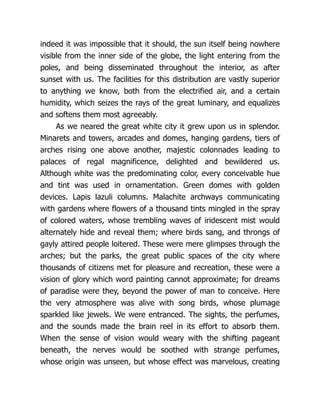 indeed it was impossible that it should, the sun itself being nowhere
visible from the inner side of the globe, the light entering from the
poles, and being disseminated throughout the interior, as after
sunset with us. The facilities for this distribution are vastly superior
to anything we know, both from the electrified air, and a certain
humidity, which seizes the rays of the great luminary, and equalizes
and softens them most agreeably.
As we neared the great white city it grew upon us in splendor.
Minarets and towers, arcades and domes, hanging gardens, tiers of
arches rising one above another, majestic colonnades leading to
palaces of regal magnificence, delighted and bewildered us.
Although white was the predominating color, every conceivable hue
and tint was used in ornamentation. Green domes with golden
devices. Lapis lazuli columns. Malachite archways communicating
with gardens where flowers of a thousand tints mingled in the spray
of colored waters, whose trembling waves of iridescent mist would
alternately hide and reveal them; where birds sang, and throngs of
gayly attired people loitered. These were mere glimpses through the
arches; but the parks, the great public spaces of the city where
thousands of citizens met for pleasure and recreation, these were a
vision of glory which word painting cannot approximate; for dreams
of paradise were they, beyond the power of man to conceive. Here
the very atmosphere was alive with song birds, whose plumage
sparkled like jewels. We were entranced. The sights, the perfumes,
and the sounds made the brain reel in its effort to absorb them.
When the sense of vision would weary with the shifting pageant
beneath, the nerves would be soothed with strange perfumes,
whose origin was unseen, but whose effect was marvelous, creating
 