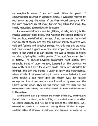 an inexplicable sense of rest and quiet. When this power of
enjoyment had reached an apparent climax, it would be relieved by
such music as only the voices of the dream-world can equal. Was
the place heaven? I do not know; but can only affirm that it was too
utterly marvelous, too glorious for language.
As we moved slowly above the glittering streets, listening to the
musical voices of those below, and watching the excited gestures of
the populace, electrified at the sight of us, we marked the varied
monuments of beauty, and saw that all were heavily decorated with
gold and flashing with precious stones. Not only was this the case,
but there existed a grace of outline and proportion nowhere to be
found in our world of to-day. Beyond this was a majesty in height
and size, eclipsing the creative genius of the most famous architects
of history. The ancient Egyptian colonnades must slightly have
resembled some of those we saw, judging from the drawings we
have of them, but even these were crude, heavy, and cheerless by
contrast. The city was indeed a vision of glory and magnificence,
whose streets, if not paved with gold, were ornamented with it, and
gems beside. I can never give the reader even the faintest
conception of what we saw, nor can I recall to my own mind the
fullness of the vision. Over all was thrown that rosy haze we had
sometimes seen before, and which added distance and dreaminess
to the picture.
We hovered over a park near the center of the city, and brought
the air ship to a stand, while holding a consultation as to whether
we should descend, and risk our lives among the inhabitants, who
seemed so anxious to have us among them. Golden trumpets
emitted notes of singular sweetness, and seemed to invite us to
 