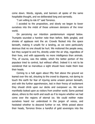 come down. Words, signals, and banners all spoke of the same
hospitable thought, and we deliberated long and earnestly.
"I am willing to risk it!" said Torrence.
I acceded to the proposition, and slowly we began to lower
ourselves into the midst of these unknown denizens of the inner
world.
On perceiving our intention pandemonium reigned below.
Trumpets sounded a harsher note than before. Bells jangled, and
shrieks of applause rent the air. Crowds flocked into the space
beneath, making it unsafe for a landing, as we were particularly
desirous that no one should be hurt. We motioned the people away,
but they surged to and fro, directly under the air ship, regardless of
their lives, and with apparently no more intelligence than animals.
This, of course, was the rabble, which the better portion of the
populace tried to control, but without effect. Indeed it is not to be
wondered that so marvelous a sight should have made them lose
their heads.
Coming to a halt again about fifty feet above the ground we
leaned over the rail, shouting to the crowd to disperse, not daring to
touch the earth for fear of injuring some unseen person beneath,
and with the further apprehension, lest in their frenzy of excitement
they should climb upon our decks and overpower us. We were
manifestly looked upon as visitors from another world. Some pointed
above, others to the north and south as if to inquire whether we had
come over the regions of eternal ice. We could neither make
ourselves heard nor understood in the jargon of voices, and
hesitated whether to descend further or not. While poised above
their heads, Torrence threw a handful of gold sovereigns into the
 