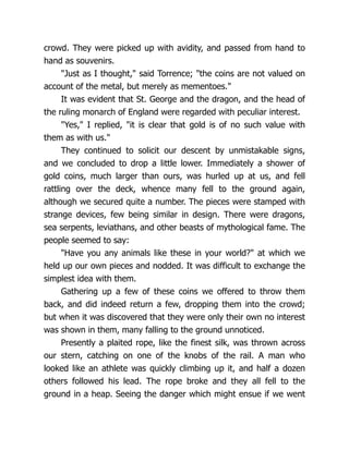 crowd. They were picked up with avidity, and passed from hand to
hand as souvenirs.
"Just as I thought," said Torrence; "the coins are not valued on
account of the metal, but merely as mementoes."
It was evident that St. George and the dragon, and the head of
the ruling monarch of England were regarded with peculiar interest.
"Yes," I replied, "it is clear that gold is of no such value with
them as with us."
They continued to solicit our descent by unmistakable signs,
and we concluded to drop a little lower. Immediately a shower of
gold coins, much larger than ours, was hurled up at us, and fell
rattling over the deck, whence many fell to the ground again,
although we secured quite a number. The pieces were stamped with
strange devices, few being similar in design. There were dragons,
sea serpents, leviathans, and other beasts of mythological fame. The
people seemed to say:
"Have you any animals like these in your world?" at which we
held up our own pieces and nodded. It was difficult to exchange the
simplest idea with them.
Gathering up a few of these coins we offered to throw them
back, and did indeed return a few, dropping them into the crowd;
but when it was discovered that they were only their own no interest
was shown in them, many falling to the ground unnoticed.
Presently a plaited rope, like the finest silk, was thrown across
our stern, catching on one of the knobs of the rail. A man who
looked like an athlete was quickly climbing up it, and half a dozen
others followed his lead. The rope broke and they all fell to the
ground in a heap. Seeing the danger which might ensue if we went
 