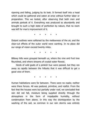 ripening and falling, judging by its look. It formed itself into a head
which could be gathered and eaten at once without further labor or
preparation. This we tested, after observing that both men and
animals partook of it. Everything was produced so abundantly and
brought to such a high state of perfection by nature, that no room
was left for man's improvement of it.
* * * * *
Distant outlines were softened by the mellowness of the air, and the
clear-cut effects of the outer world were wanting. In no place did
our range of vision exceed twenty miles.
* * * * *
Billowy hills were grouped beneath us, where the vine and fruit tree
flourished, and where streams of crystal water flowed.
Herds of wild goats of a pinkish hue were passed, but they ran
away so rapidly between the hillocks that it was difficult to get a
good view of them.
* * * * *
Human habitations were far between. There were no roads; neither
were there fences. All was pastoral, primitive, and restful. From the
fact that the houses were but partially under roof, we concluded that
rain did not fall, moisture being supplied directly through the
atmosphere in the form of impalpable humidity, without
condensation from above. In this way the disintegration by the
washing of the soil, so common in our rain storms was entirely
 