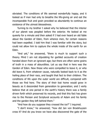 obviated. The conditions of life seemed wonderfully happy, and it
looked as if man had only to breathe the life-giving air and eat the
incomparable fruit and grain provided so abundantly to continue an
existence of the utmost blessedness.
Turning to my brother I asked why he believed that the interior
of our planet was peopled before the exterior. He looked at me
queerly for a minute and then asked if I had ever heard an old fable
about the Garden of Eden, from whence men, for certain reasons
had been expelled. I told him that I was familiar with the story, but
could not allow him to capture the whole inside of the earth for an
Eden.
"And yet," he answered, "there is much to support such a
theory. Mind I am not stipulating for garbled accounts of creation
handed down from an ignorant age; but there are often some grains
of truth in a mass of absurdities. Let us say that in here was the
Garden of Eden. Now those who were compelled to leave it, or who
did leave it, from whatever cause, naturally looked back to it as the
hailing place of their race, and taught that fact to their children. The
conditions of life upon the outer world are difficult, compared with
those we find here. The story of their lost home would grow in
beauty as it descended from generation to generation; and I verily
believe that at one period in the earth's history there was a family
driven forth which preserved its records, and that this fact has given
rise to the Persian and Scriptural accounts of Adam and his family
and the garden they left behind them."
"And how do you suppose they crossed the ice?" I inquired.
"I don't know," he answered; "how did Jan von Broekhuysen
cross it? And do you know we have also discovered the gate of the
 
