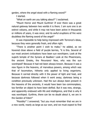 garden, where the angel stood with a flaming sword?"
I started.
"What on earth are you talking about?" I exclaimed.
"Mount Horror and Mount Gurthrie! If ever there was a great
natural gateway between two worlds it is there. I am sure one is an
extinct volcano, and while it may not have been active in thousands
or millions of years, it was once; and its awful eruptions of fire were
doubtless the flaming sword of the angel!"
It was impossible to help being impressed with Torrence's ideas,
because they were generally fresh, and often right.
"There is another point I wish to make," he added, as we
hovered close above a field of purple berries, "it is this. Several of
our most ancient civilizations have been sun worshipers. Look at the
superb temple of the Syrians at Baalbec! Look at the Phoenicians,
the ancient Greeks, the Peruvians! Now, why was the sun
worshiped? Because it had not been always known. Because it was a
new figure in the heavens, of marvelous powers, among which was
that of locomotion, hitherto only applied to living organisms.
Because it carried directly with it the power of light and heat, and
because darkness followed when it went away; darkness being a
condition previously unknown. Had the sun always been present in
the heavens of the ancients, it would have been too commonplace,
too familiar an object to have been deified. But it was new, strange,
and apparently endowed with life and intelligence, and that is why it
was worshiped. Gurthrie, there can be no doubt about it, we are in
the Garden of Eden!"
"Possibly!" I answered; "but you must remember that we are in
a new world, nearly as large as our own, and we must expect to find
 