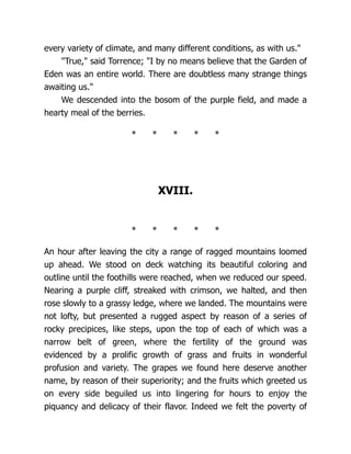 every variety of climate, and many different conditions, as with us."
"True," said Torrence; "I by no means believe that the Garden of
Eden was an entire world. There are doubtless many strange things
awaiting us."
We descended into the bosom of the purple field, and made a
hearty meal of the berries.
* * * * *
XVIII.
* * * * *
An hour after leaving the city a range of ragged mountains loomed
up ahead. We stood on deck watching its beautiful coloring and
outline until the foothills were reached, when we reduced our speed.
Nearing a purple cliff, streaked with crimson, we halted, and then
rose slowly to a grassy ledge, where we landed. The mountains were
not lofty, but presented a rugged aspect by reason of a series of
rocky precipices, like steps, upon the top of each of which was a
narrow belt of green, where the fertility of the ground was
evidenced by a prolific growth of grass and fruits in wonderful
profusion and variety. The grapes we found here deserve another
name, by reason of their superiority; and the fruits which greeted us
on every side beguiled us into lingering for hours to enjoy the
piquancy and delicacy of their flavor. Indeed we felt the poverty of
 