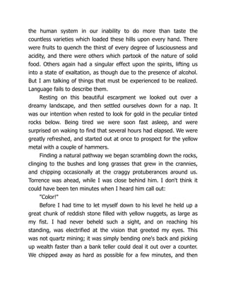 the human system in our inability to do more than taste the
countless varieties which loaded these hills upon every hand. There
were fruits to quench the thirst of every degree of lusciousness and
acidity, and there were others which partook of the nature of solid
food. Others again had a singular effect upon the spirits, lifting us
into a state of exaltation, as though due to the presence of alcohol.
But I am talking of things that must be experienced to be realized.
Language fails to describe them.
Resting on this beautiful escarpment we looked out over a
dreamy landscape, and then settled ourselves down for a nap. It
was our intention when rested to look for gold in the peculiar tinted
rocks below. Being tired we were soon fast asleep, and were
surprised on waking to find that several hours had elapsed. We were
greatly refreshed, and started out at once to prospect for the yellow
metal with a couple of hammers.
Finding a natural pathway we began scrambling down the rocks,
clinging to the bushes and long grasses that grew in the crannies,
and chipping occasionally at the craggy protuberances around us.
Torrence was ahead, while I was close behind him. I don't think it
could have been ten minutes when I heard him call out:
"Color!"
Before I had time to let myself down to his level he held up a
great chunk of reddish stone filled with yellow nuggets, as large as
my fist. I had never beheld such a sight, and on reaching his
standing, was electrified at the vision that greeted my eyes. This
was not quartz mining; it was simply bending one's back and picking
up wealth faster than a bank teller could deal it out over a counter.
We chipped away as hard as possible for a few minutes, and then
 