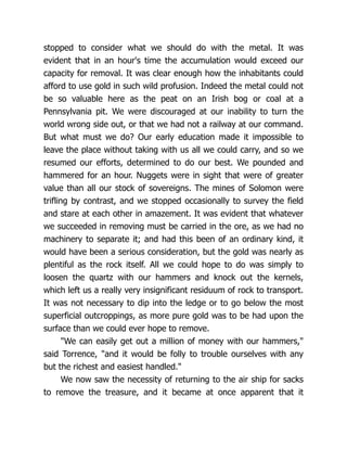 stopped to consider what we should do with the metal. It was
evident that in an hour's time the accumulation would exceed our
capacity for removal. It was clear enough how the inhabitants could
afford to use gold in such wild profusion. Indeed the metal could not
be so valuable here as the peat on an Irish bog or coal at a
Pennsylvania pit. We were discouraged at our inability to turn the
world wrong side out, or that we had not a railway at our command.
But what must we do? Our early education made it impossible to
leave the place without taking with us all we could carry, and so we
resumed our efforts, determined to do our best. We pounded and
hammered for an hour. Nuggets were in sight that were of greater
value than all our stock of sovereigns. The mines of Solomon were
trifling by contrast, and we stopped occasionally to survey the field
and stare at each other in amazement. It was evident that whatever
we succeeded in removing must be carried in the ore, as we had no
machinery to separate it; and had this been of an ordinary kind, it
would have been a serious consideration, but the gold was nearly as
plentiful as the rock itself. All we could hope to do was simply to
loosen the quartz with our hammers and knock out the kernels,
which left us a really very insignificant residuum of rock to transport.
It was not necessary to dip into the ledge or to go below the most
superficial outcroppings, as more pure gold was to be had upon the
surface than we could ever hope to remove.
"We can easily get out a million of money with our hammers,"
said Torrence, "and it would be folly to trouble ourselves with any
but the richest and easiest handled."
We now saw the necessity of returning to the air ship for sacks
to remove the treasure, and it became at once apparent that it
 