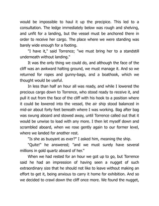 would be impossible to haul it up the precipice. This led to a
consultation. The ledge immediately below was rough and shelving,
and unfit for a landing, but the vessel must be anchored there in
order to receive her cargo. The place where we were standing was
barely wide enough for a footing.
"I have it," said Torrence; "we must bring her to a standstill
underneath without landing."
It was the only thing we could do, and although the face of the
cliff was an awkward halting ground, we must manage it. And so we
returned for ropes and gunny-bags, and a boathook, which we
thought would be useful.
In less than half an hour all was ready, and while I lowered the
precious cargo down to Torrence, who stood ready to receive it, and
pull it out from the face of the cliff with his hook to a position where
it could be lowered into the vessel, the air ship stood balanced in
mid-air about forty feet beneath where I was working. Bag after bag
was swung aboard and stowed away, until Torrence called out that it
would be unwise to load with any more. I then let myself down and
scrambled aboard, when we rose gently again to our former level,
where we landed for another rest.
"Is she as buoyant as ever?" I asked him, meaning the ship.
"Quite!" he answered; "and we must surely have several
millions in gold quartz aboard of her."
When we had rested for an hour we got up to go, but Torrence
said he had an impression of having seen a nugget of such
extraordinary size that he should not like to leave without making an
effort to get it, being anxious to carry it home for exhibition. And so
we decided to crawl down the cliff once more. We found the nugget,
 