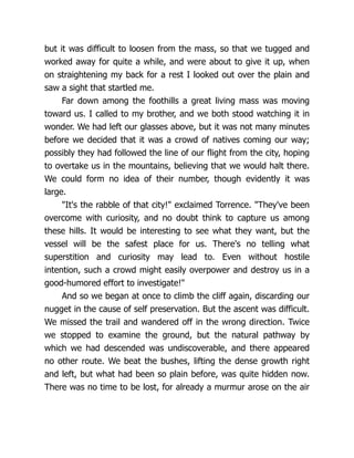but it was difficult to loosen from the mass, so that we tugged and
worked away for quite a while, and were about to give it up, when
on straightening my back for a rest I looked out over the plain and
saw a sight that startled me.
Far down among the foothills a great living mass was moving
toward us. I called to my brother, and we both stood watching it in
wonder. We had left our glasses above, but it was not many minutes
before we decided that it was a crowd of natives coming our way;
possibly they had followed the line of our flight from the city, hoping
to overtake us in the mountains, believing that we would halt there.
We could form no idea of their number, though evidently it was
large.
"It's the rabble of that city!" exclaimed Torrence. "They've been
overcome with curiosity, and no doubt think to capture us among
these hills. It would be interesting to see what they want, but the
vessel will be the safest place for us. There's no telling what
superstition and curiosity may lead to. Even without hostile
intention, such a crowd might easily overpower and destroy us in a
good-humored effort to investigate!"
And so we began at once to climb the cliff again, discarding our
nugget in the cause of self preservation. But the ascent was difficult.
We missed the trail and wandered off in the wrong direction. Twice
we stopped to examine the ground, but the natural pathway by
which we had descended was undiscoverable, and there appeared
no other route. We beat the bushes, lifting the dense growth right
and left, but what had been so plain before, was quite hidden now.
There was no time to be lost, for already a murmur arose on the air
 
