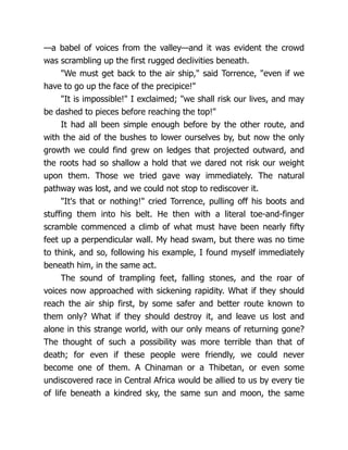 —a babel of voices from the valley—and it was evident the crowd
was scrambling up the first rugged declivities beneath.
"We must get back to the air ship," said Torrence, "even if we
have to go up the face of the precipice!"
"It is impossible!" I exclaimed; "we shall risk our lives, and may
be dashed to pieces before reaching the top!"
It had all been simple enough before by the other route, and
with the aid of the bushes to lower ourselves by, but now the only
growth we could find grew on ledges that projected outward, and
the roots had so shallow a hold that we dared not risk our weight
upon them. Those we tried gave way immediately. The natural
pathway was lost, and we could not stop to rediscover it.
"It's that or nothing!" cried Torrence, pulling off his boots and
stuffing them into his belt. He then with a literal toe-and-finger
scramble commenced a climb of what must have been nearly fifty
feet up a perpendicular wall. My head swam, but there was no time
to think, and so, following his example, I found myself immediately
beneath him, in the same act.
The sound of trampling feet, falling stones, and the roar of
voices now approached with sickening rapidity. What if they should
reach the air ship first, by some safer and better route known to
them only? What if they should destroy it, and leave us lost and
alone in this strange world, with our only means of returning gone?
The thought of such a possibility was more terrible than that of
death; for even if these people were friendly, we could never
become one of them. A Chinaman or a Thibetan, or even some
undiscovered race in Central Africa would be allied to us by every tie
of life beneath a kindred sky, the same sun and moon, the same
 