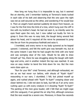 How long we hung thus it is impossible to say, but it seemed
like an eternity, and I remember looking at Torrence's boots tucked
in each side of his belt and observing that the one upon the right
was not as well secured as the other, and wondering if he would lose
it. Then an angel's hand seemed suddenly let down from heaven, as
I saw for the first time the limb of a tree, which hung over the cliff in
line with my brother's head. He had not seen it, so intently were his
eyes fixed upon the rock, but I now called out loudly for him to
grasp it. Even this was no easy task, the bough being several feet
above his head, and it required all the nerve he possessed to jump
into the air from his precarious foothold and seize it.
I trembled, and every nerve in my body quivered as he leaped
upward. I sickened, and felt the earth give way beneath me, but at
the same instant I saw that he had caught the limb with one hand
and was swinging clear of the rock. Would he be able to draw
himself up? Yes, there he was struggling along the bough with both
legs and arms, and in another instant the top was reached. It was
now an easy matter to bend the limb down for me. But the men
were close upon us.
"Run for your life!" cried Torrence; and although exhausted, we
ran as we had never run before, with shouts of "Kyah! Kyah!"
resounding in our ears. I stumbled; I fell; but picked myself up
again, and rushed ahead with "Kyah! Te Kyah!" creeping closer and
closer behind me. I did not dare to look, but felt as if an army were
rushing upon us with every creature in it shouting "Kyah! Te Kyah!"
The panting of the men grew louder; still I felt that we might cope
with the vanguard, if we gained the air ship first, although conscious
that the race would be a severe one. Moreover, in those few seconds
 